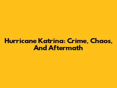 Hurricane Katrina: Crime, Chaos, And Aftermath