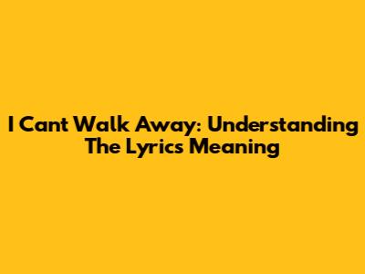 I Can't Walk Away: Understanding The Lyrics Meaning