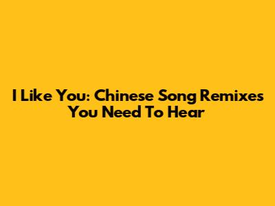 I Like You: Chinese Song Remixes You Need To Hear