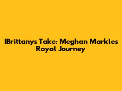 IBrittany's Take: Meghan Markle's Royal Journey