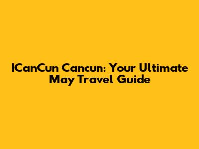 ICanCun Cancun: Your Ultimate May Travel Guide