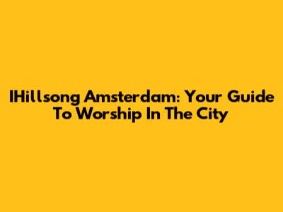 IHillsong Amsterdam: Your Guide To Worship In The City