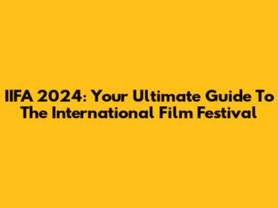 IIFA 2024: Your Ultimate Guide To The International Film Festival
