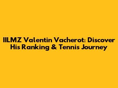 IILMZ Valentin Vacherot: Discover His Ranking & Tennis Journey