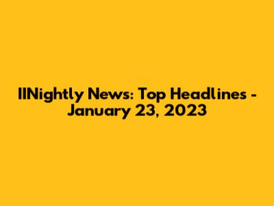 IINightly News: Top Headlines - January 23, 2023