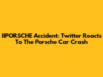 IIPORSCHE Accident: Twitter Reacts To The Porsche Car Crash