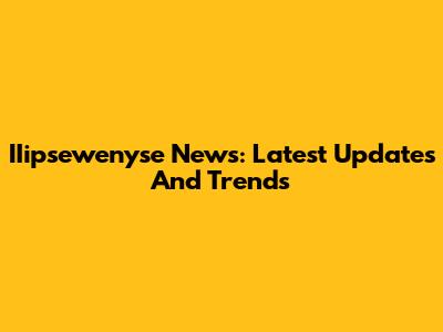 IIipsewenyse News: Latest Updates And Trends