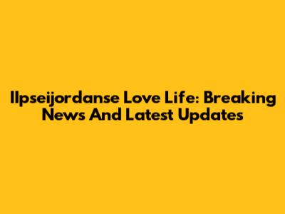 IIpseijordanse Love Life: Breaking News And Latest Updates