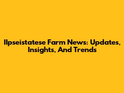 IIpseistatese Farm News: Updates, Insights, And Trends
