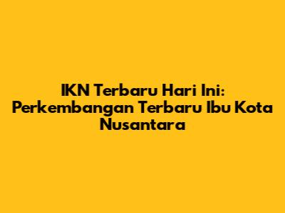 IKN Terbaru Hari Ini: Perkembangan Terbaru Ibu Kota Nusantara