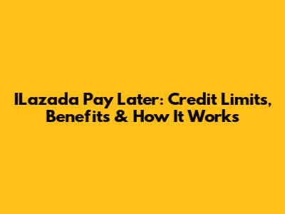ILazada Pay Later: Credit Limits, Benefits & How It Works