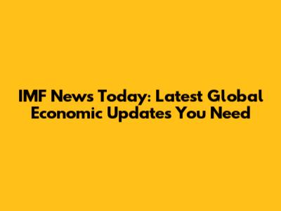 IMF News Today: Latest Global Economic Updates You Need