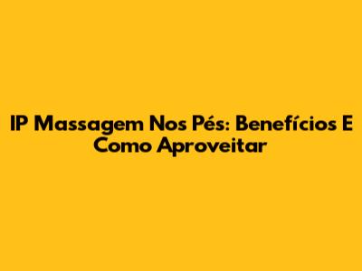 IP Massagem Nos Pés: Benefícios E Como Aproveitar