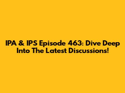 IPA & IPS Episode 463: Dive Deep Into The Latest Discussions!