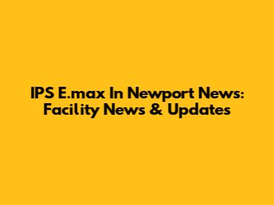 IPS E.max In Newport News: Facility News & Updates