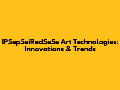 IPSepSeiRedSeSe Art Technologies: Innovations & Trends