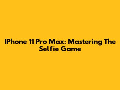 IPhone 11 Pro Max: Mastering The Selfie Game