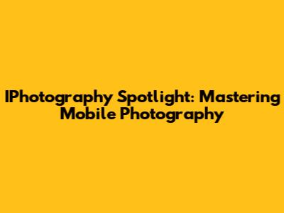 IPhotography Spotlight: Mastering Mobile Photography