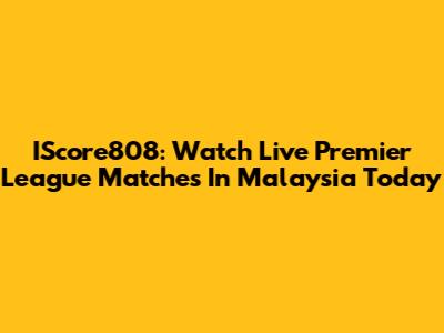 IScore808: Watch Live Premier League Matches In Malaysia Today