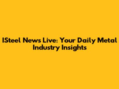 ISteel News Live: Your Daily Metal Industry Insights