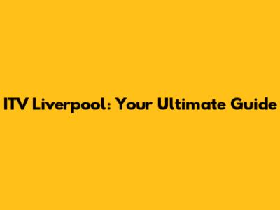 ITV Liverpool: Your Ultimate Guide