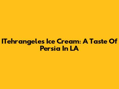 ITehrangeles Ice Cream: A Taste Of Persia In LA