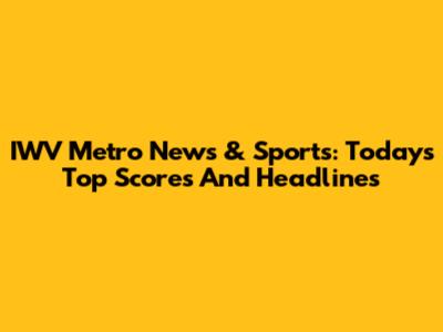 IWV Metro News & Sports: Today's Top Scores And Headlines