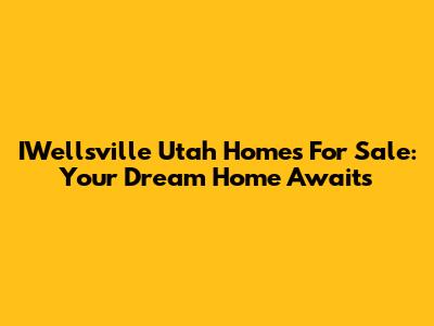 IWellsville Utah Homes For Sale: Your Dream Home Awaits