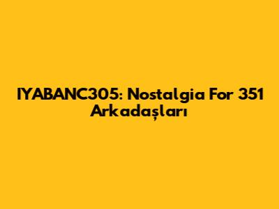 IYABANC305: Nostalgia For 351 Arkadaşları