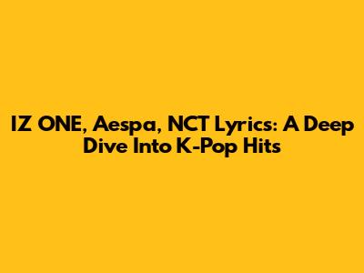 IZ*ONE, Aespa, NCT Lyrics: A Deep Dive Into K-Pop Hits