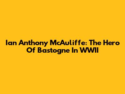 Ian Anthony McAuliffe: The Hero Of Bastogne In WWII