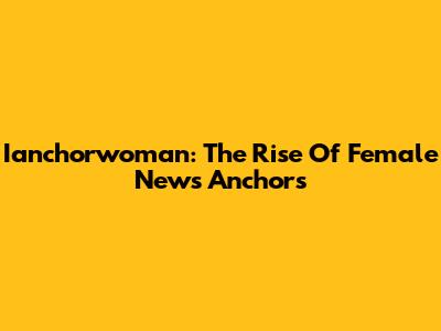 Ianchorwoman: The Rise Of Female News Anchors