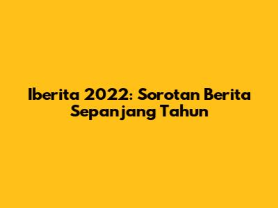 Iberita 2022: Sorotan Berita Sepanjang Tahun