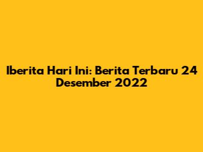 Iberita Hari Ini: Berita Terbaru 24 Desember 2022