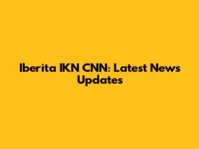 Iberita IKN CNN: Latest News Updates