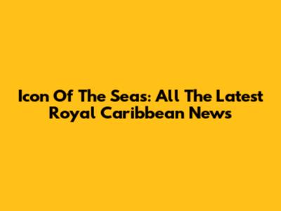 Icon Of The Seas: All The Latest Royal Caribbean News