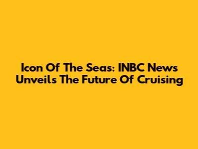 Icon Of The Seas: INBC News Unveils The Future Of Cruising
