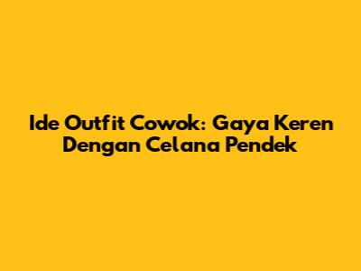 Ide Outfit Cowok: Gaya Keren Dengan Celana Pendek