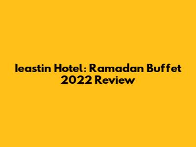 Ieastin Hotel: Ramadan Buffet 2022 Review