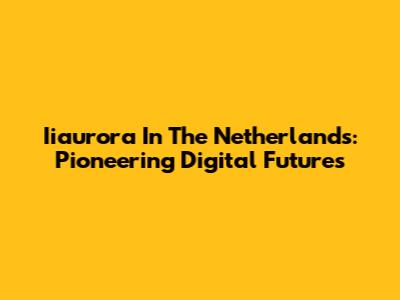 Iiaurora In The Netherlands: Pioneering Digital Futures