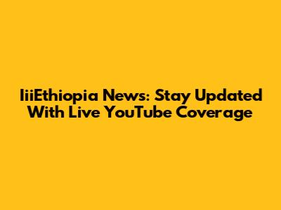 IiiEthiopia News: Stay Updated With Live YouTube Coverage