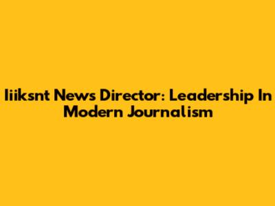 Iiiksnt News Director: Leadership In Modern Journalism