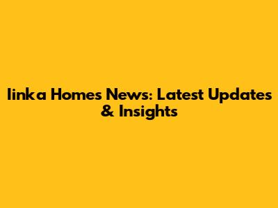 Iinka Homes News: Latest Updates & Insights