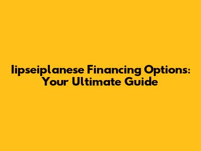 Iipseiplanese Financing Options: Your Ultimate Guide