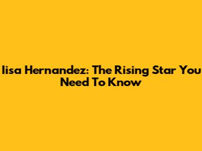 Iisa Hernandez: The Rising Star You Need To Know