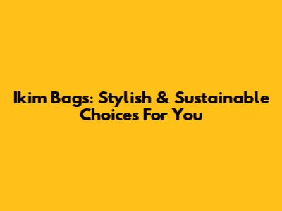 Ikim Bags: Stylish & Sustainable Choices For You