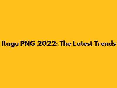Ilagu PNG 2022: The Latest Trends