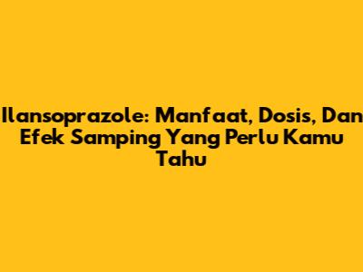 Ilansoprazole: Manfaat, Dosis, Dan Efek Samping Yang Perlu Kamu Tahu