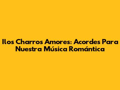 Ilos Charros Amores: Acordes Para Nuestra Música Romántica