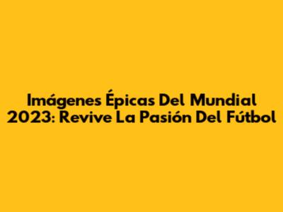Imágenes Épicas Del Mundial 2023: Revive La Pasión Del Fútbol